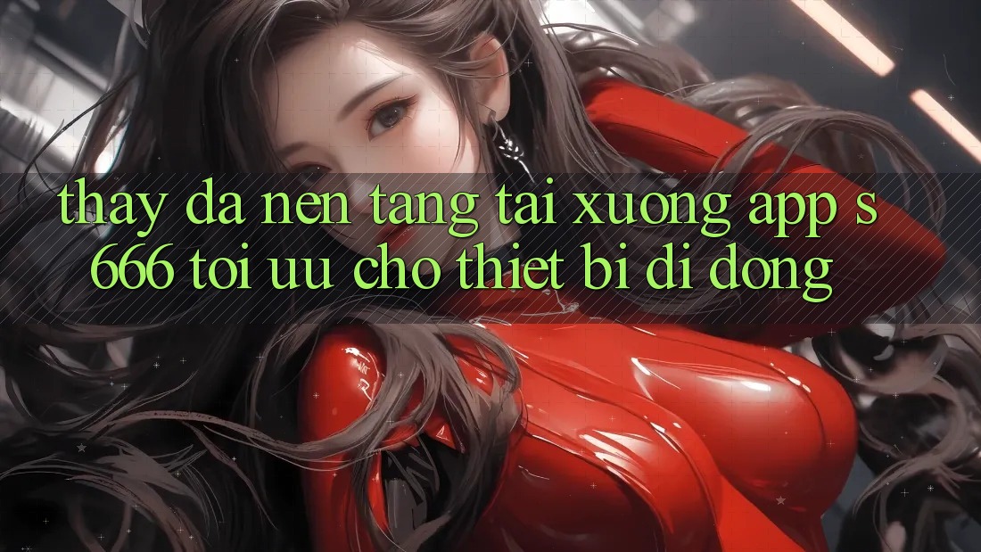 Thấy Đa Nền Tảng – Tải xuống App s666 Tối Ưu Cho Thiết Bị Di Động