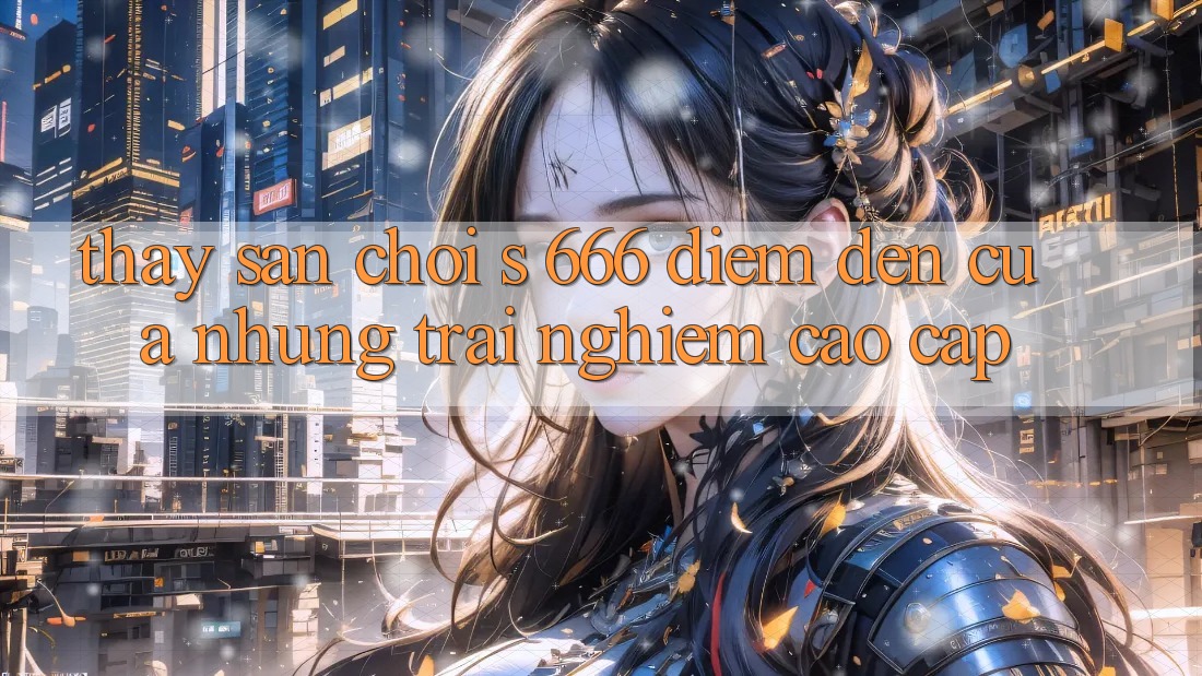 Thấy Sân Chơi s 666 – Điểm Đến Của Những Trải Nghiệm Cao cấp