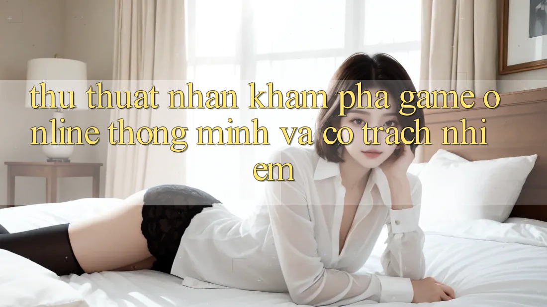 Thủ thuật Nhận khám phá Game Online Thông Minh Và Có Trách Nhiệm