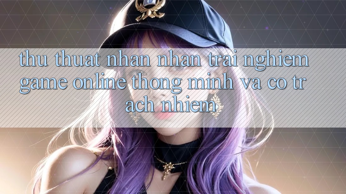 Thủ thuật Nhận nhận trải nghiệm Game Online Thông Minh Và Có Trách Nhiệm