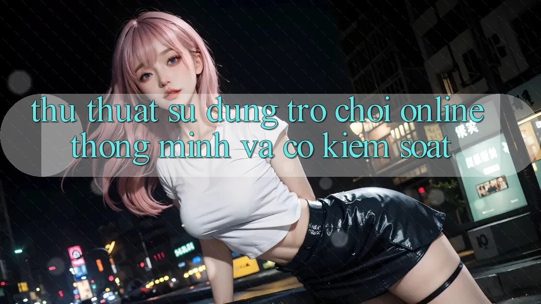 Thủ thuật Sử dụng Trò chơi Online Thông Minh Và Có kiểm soát