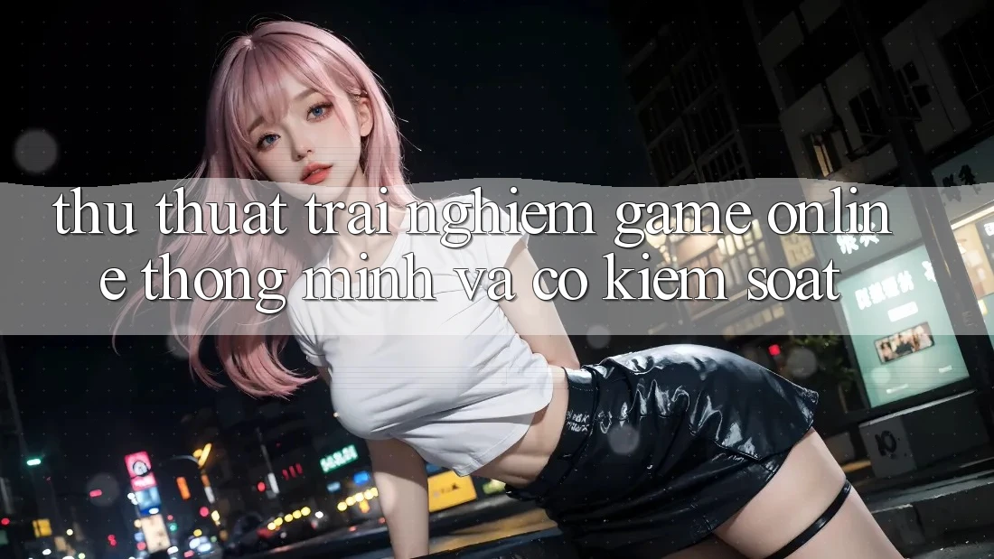 Thủ thuật Trải Nghiệm Game Online Thông Minh Và Có kiểm soát
