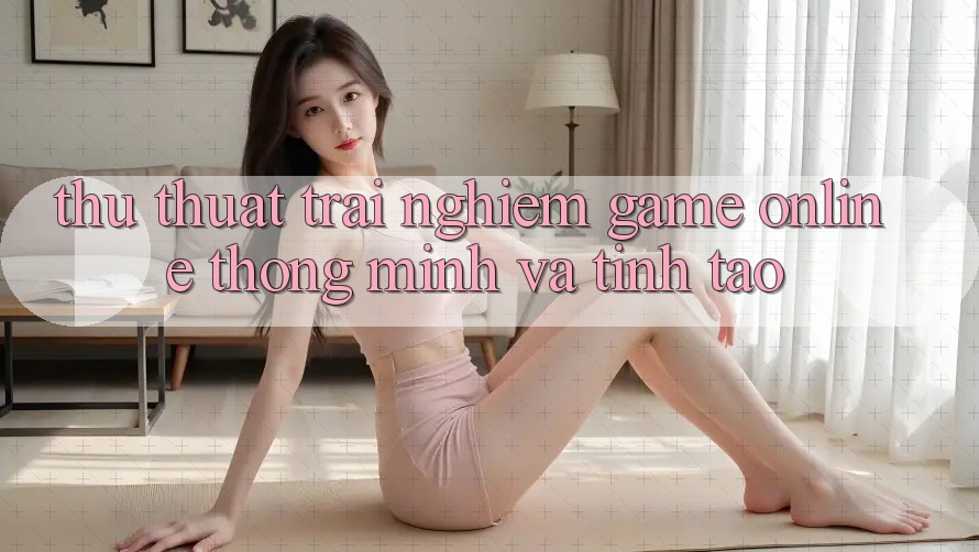 Thủ thuật Trải Nghiệm Game Online Thông Minh Và Tỉnh táo
