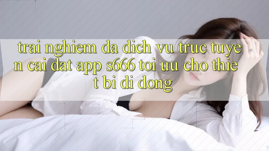 Trải Nghiệm Đa Dịch vụ trực tuyến – Cài đặt App s666 Tối Ưu Cho Thiết Bị Di Động