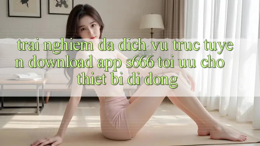 Trải Nghiệm Đa Dịch vụ trực tuyến – Download App s666 Tối Ưu Cho Thiết Bị Di Động