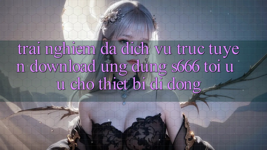 Trải Nghiệm Đa Dịch vụ trực tuyến – Download Ứng dụng s666 Tối Ưu Cho Thiết Bị Di Động