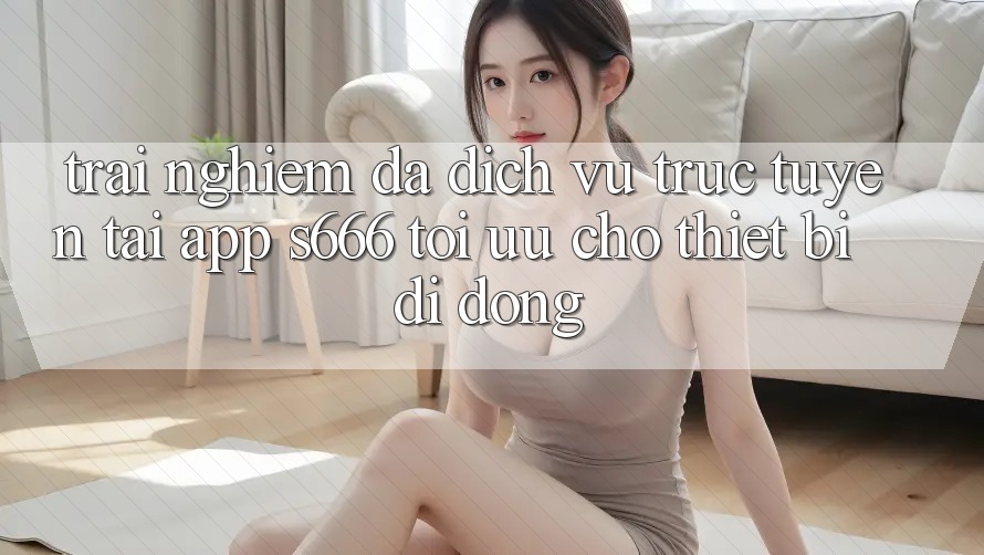 Trải nghiệm Đa Dịch vụ trực tuyến – Tải App s666 Tối Ưu Cho Thiết Bị Di Động