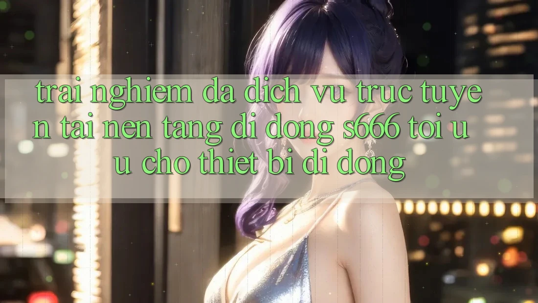 Trải nghiệm Đa Dịch vụ trực tuyến – Tải Nền tảng di động s666 Tối Ưu Cho Thiết Bị Di Động