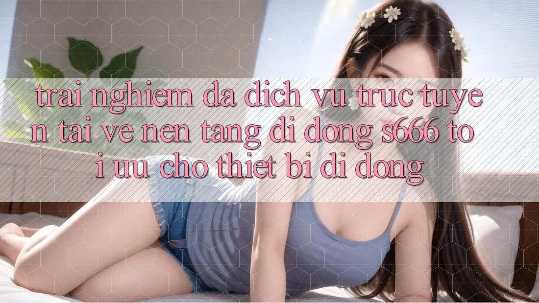 Trải Nghiệm Đa Dịch vụ trực tuyến – Tải về Nền tảng di động s666 Tối Ưu Cho Thiết Bị Di Động
