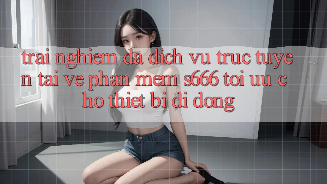 Trải Nghiệm Đa Dịch vụ trực tuyến – Tải về Phần mềm s666 Tối Ưu Cho Thiết Bị Di Động