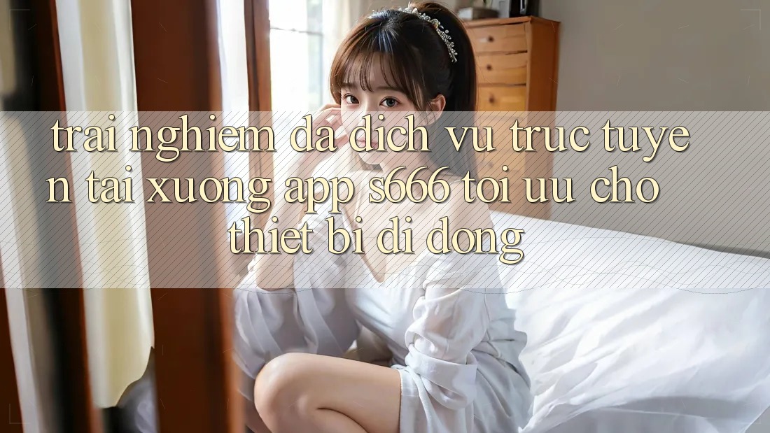 Trải Nghiệm Đa Dịch vụ trực tuyến – Tải xuống App s666 Tối Ưu Cho Thiết Bị Di Động