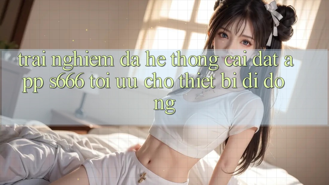 Trải Nghiệm Đa Hệ thống – Cài đặt App s666 Tối Ưu Cho Thiết Bị Di Động