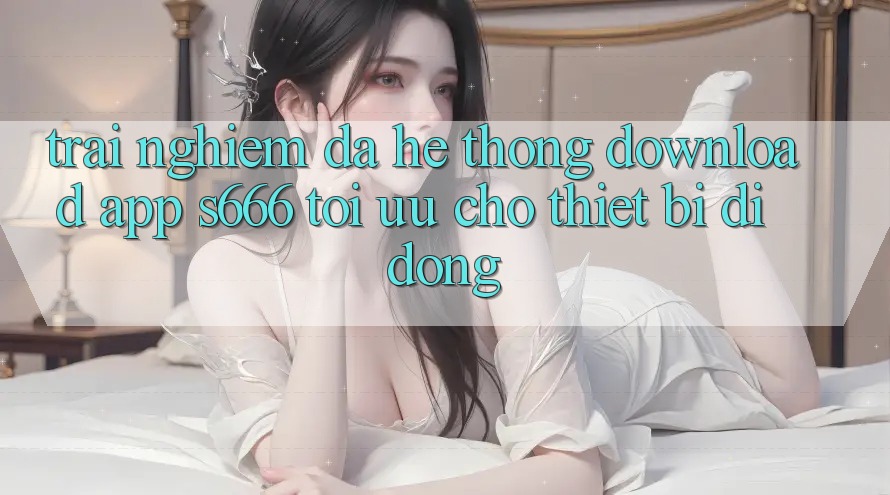Trải Nghiệm Đa Hệ thống – Download App s666 Tối Ưu Cho Thiết Bị Di Động