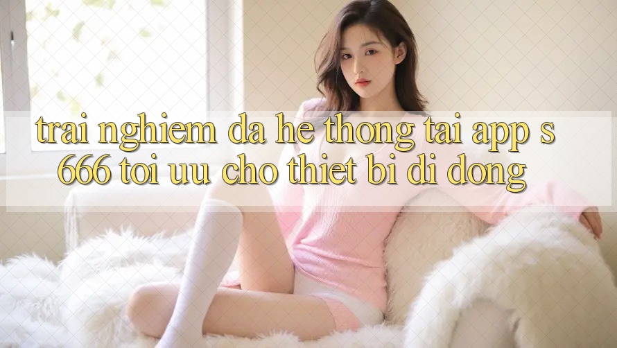 Trải Nghiệm Đa Hệ thống – Tải App s666 Tối Ưu Cho Thiết Bị Di Động