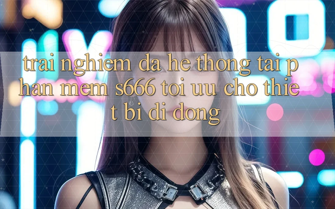 Trải Nghiệm Đa Hệ thống – Tải Phần mềm s666 Tối Ưu Cho Thiết Bị Di Động
