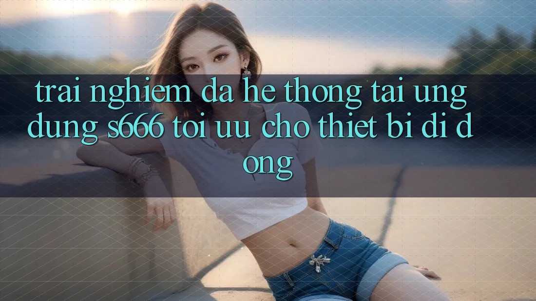 Trải Nghiệm Đa Hệ thống – Tải Ứng dụng s666 Tối Ưu Cho Thiết Bị Di Động