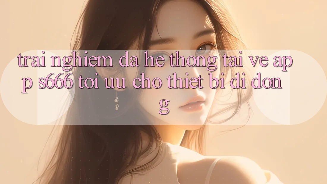 Trải Nghiệm Đa Hệ thống – Tải về App s666 Tối Ưu Cho Thiết Bị Di Động