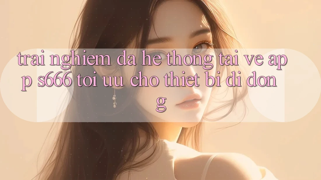 Trải nghiệm Đa Hệ thống – Tải về App s666 Tối Ưu Cho Thiết Bị Di Động