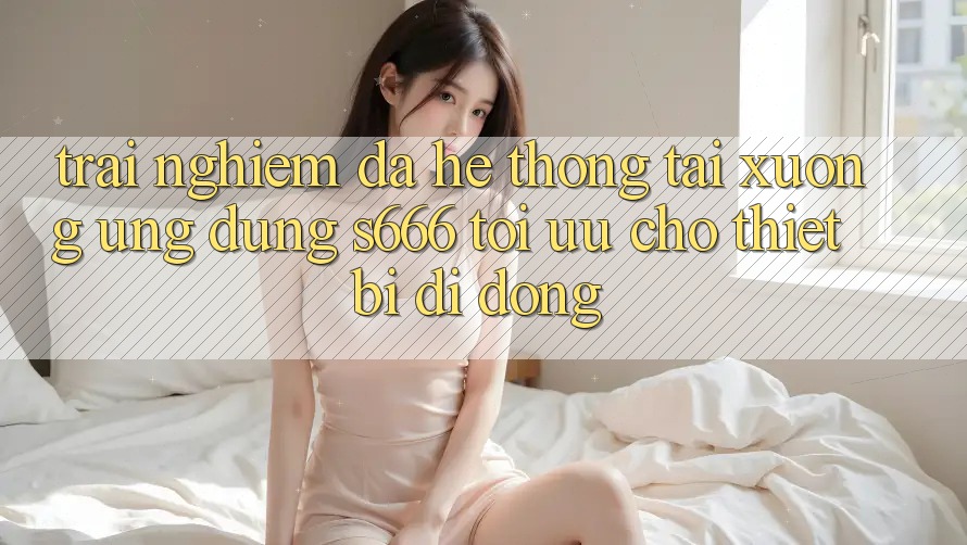 Trải nghiệm Đa Hệ thống – Tải xuống Ứng dụng s666 Tối Ưu Cho Thiết Bị Di Động