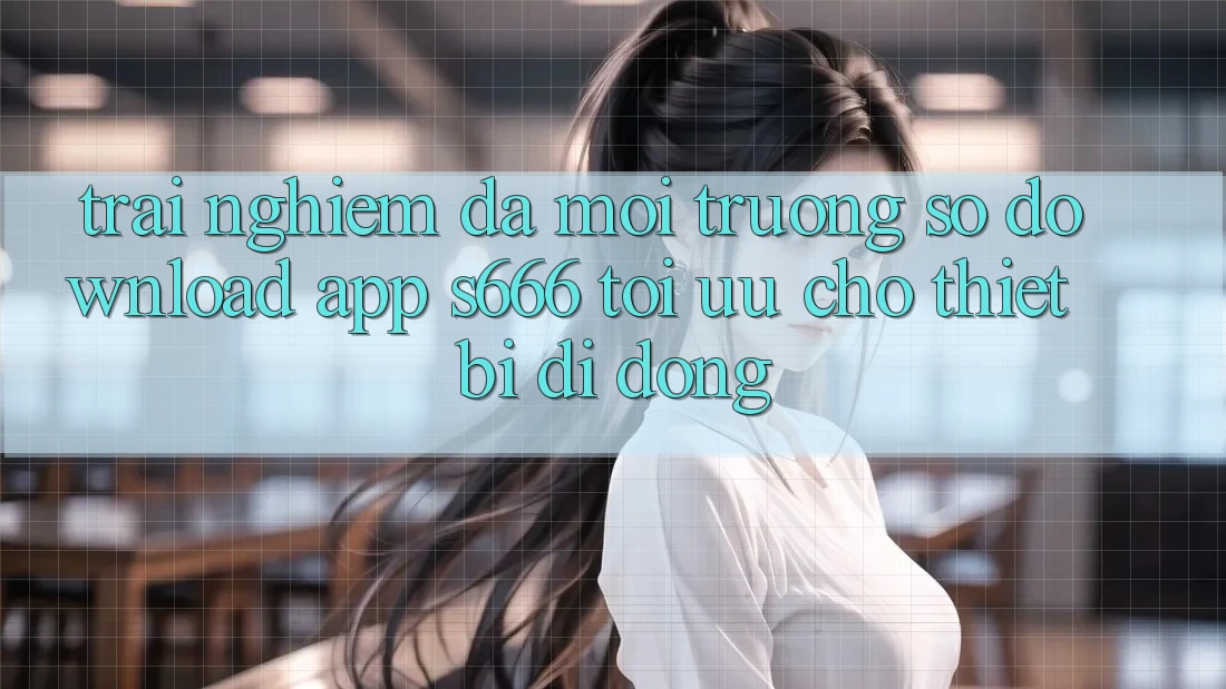 Trải Nghiệm Đa Môi trường số – Download App s666 Tối Ưu Cho Thiết Bị Di Động