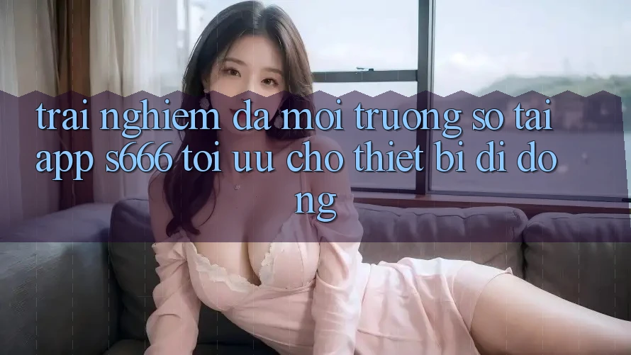 Trải Nghiệm Đa Môi trường số – Tải App s666 Tối Ưu Cho Thiết Bị Di Động