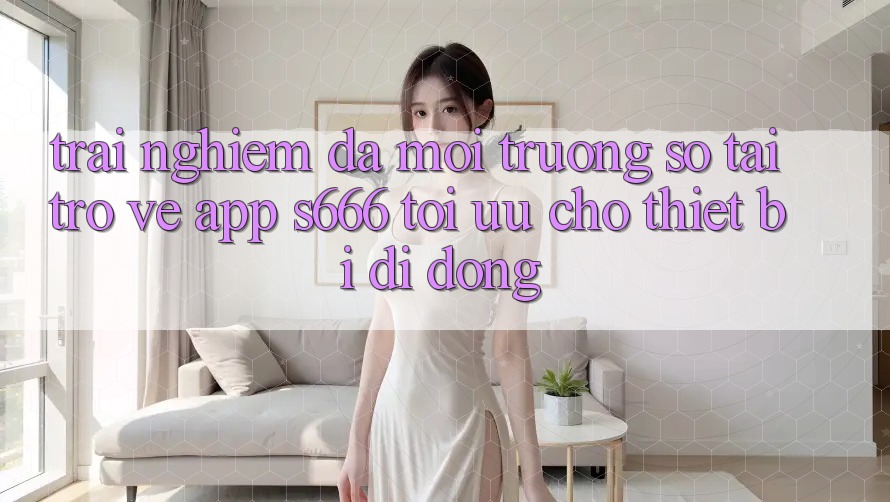 Trải Nghiệm Đa Môi trường số – Tải trở về App s666 Tối Ưu Cho Thiết Bị Di Động