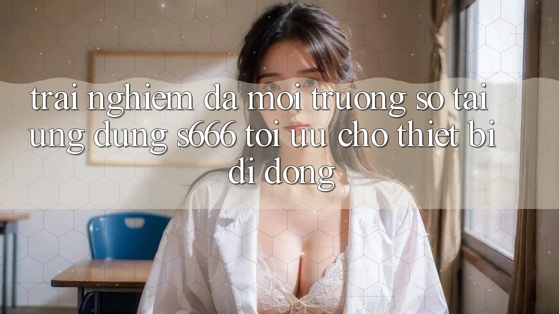 Trải Nghiệm Đa Môi trường số – Tải Ứng dụng s666 Tối Ưu Cho Thiết Bị Di Động