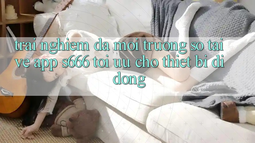 Trải Nghiệm Đa Môi trường số – Tải về App s666 Tối Ưu Cho Thiết Bị Di Động