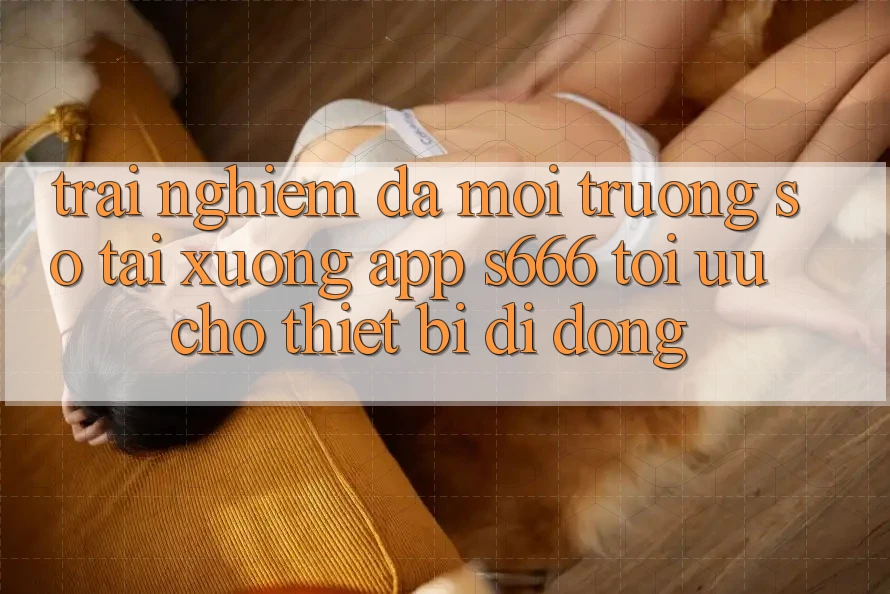 Trải Nghiệm Đa Môi trường số – Tải xuống App s666 Tối Ưu Cho Thiết Bị Di Động