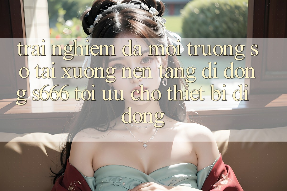 Trải Nghiệm Đa Môi trường số – Tải xuống Nền tảng di động s666 Tối Ưu Cho Thiết Bị Di Động