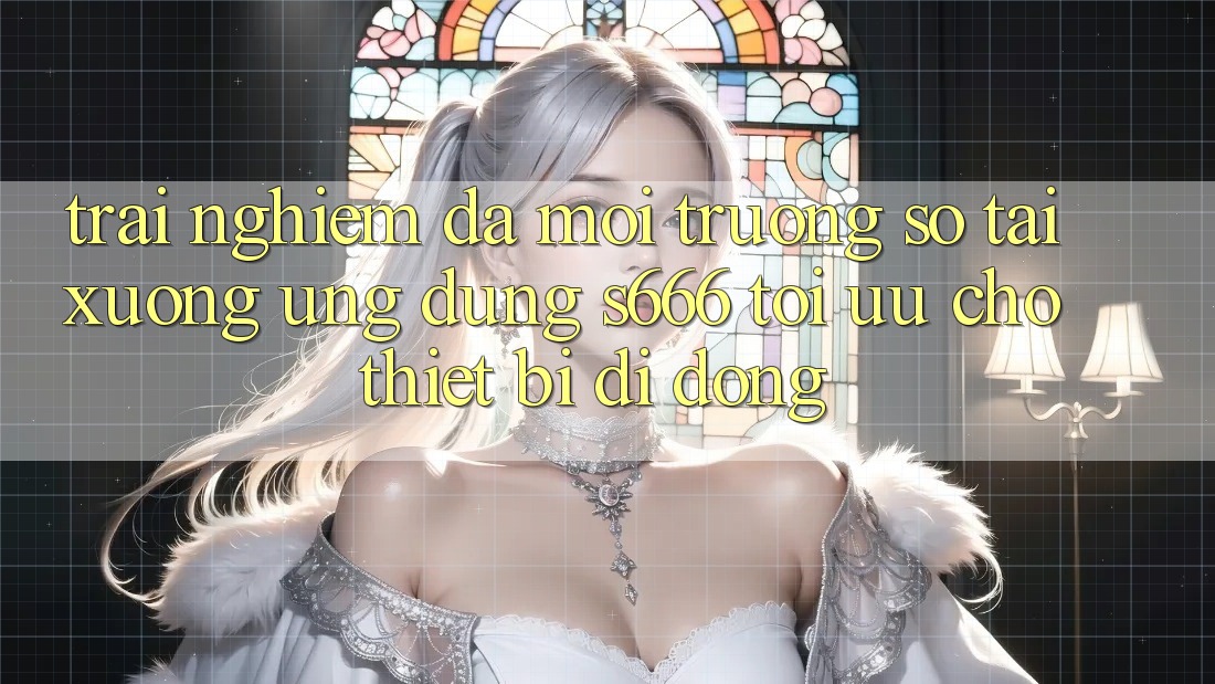 Trải Nghiệm Đa Môi trường số – Tải xuống Ứng dụng s666 Tối Ưu Cho Thiết Bị Di Động