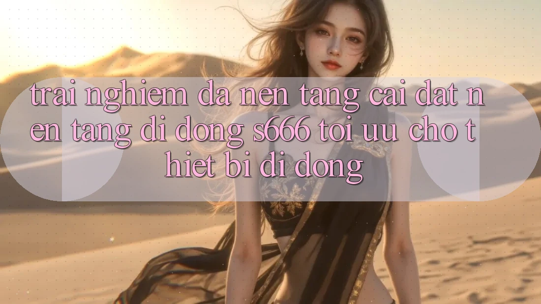 Trải Nghiệm Đa Nền Tảng – Cài đặt Nền tảng di động s666 Tối Ưu Cho Thiết Bị Di Động