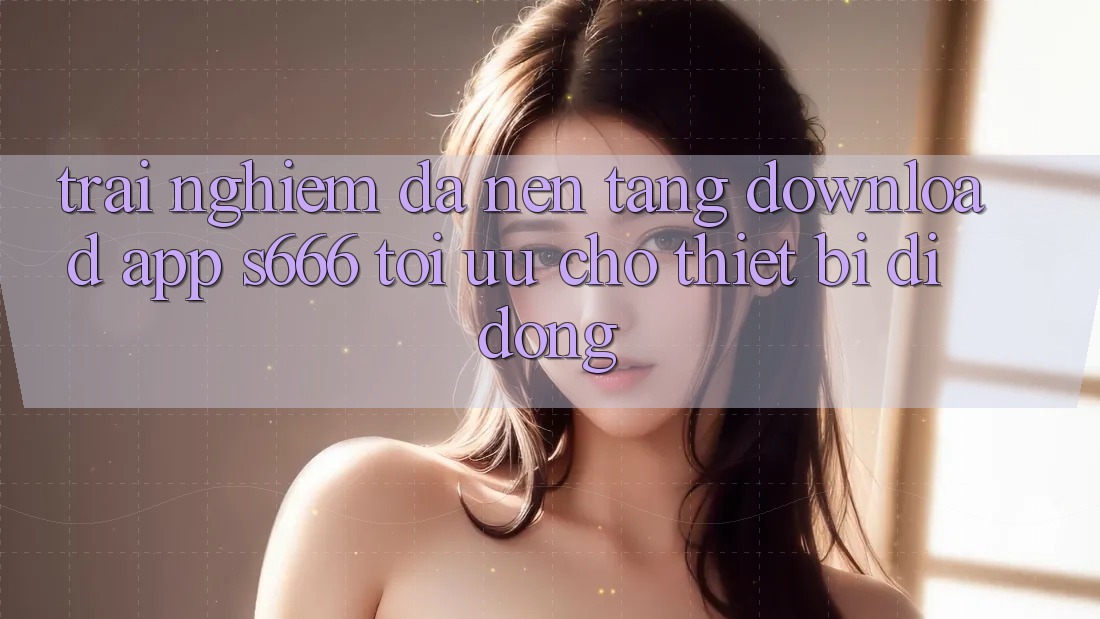 Trải Nghiệm Đa Nền Tảng – Download App s666 Tối Ưu Cho Thiết Bị Di Động