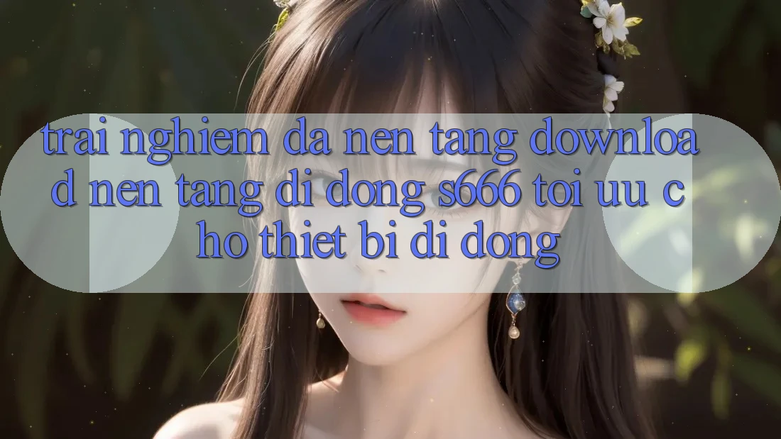 Trải Nghiệm Đa Nền Tảng – Download Nền tảng di động s666 Tối Ưu Cho Thiết Bị Di Động