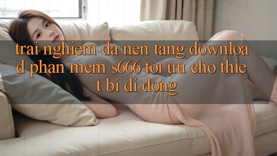 Trải Nghiệm Đa Nền Tảng – Download Phần mềm s666 Tối Ưu Cho Thiết Bị Di Động