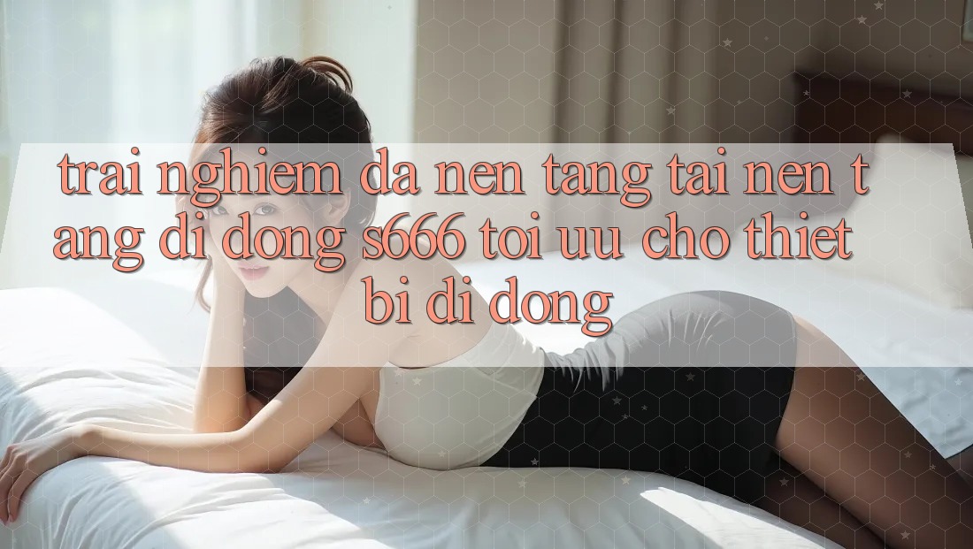 Trải Nghiệm Đa Nền Tảng – Tải Nền tảng di động s666 Tối Ưu Cho Thiết Bị Di Động