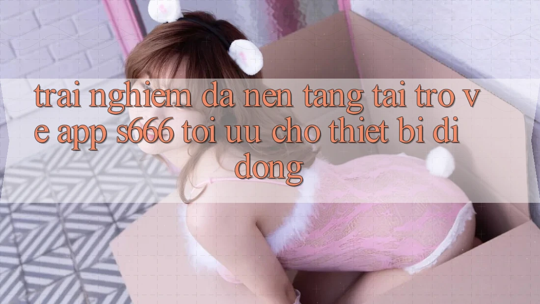 Trải nghiệm Đa Nền Tảng – Tải trở về App s666 Tối Ưu Cho Thiết Bị Di Động