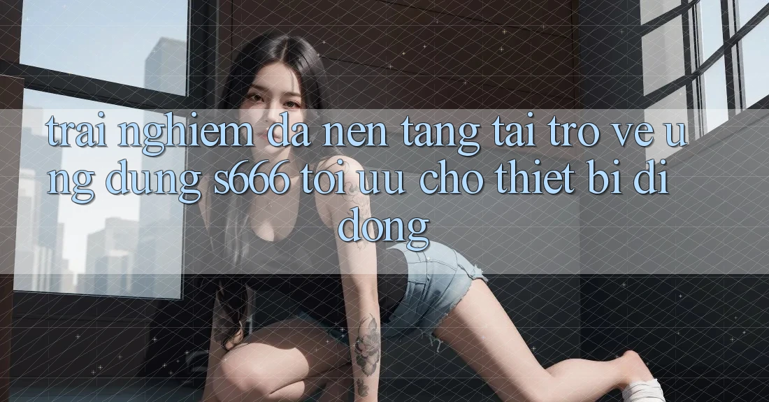 Trải Nghiệm Đa Nền Tảng – Tải trở về Ứng dụng s666 Tối Ưu Cho Thiết Bị Di Động