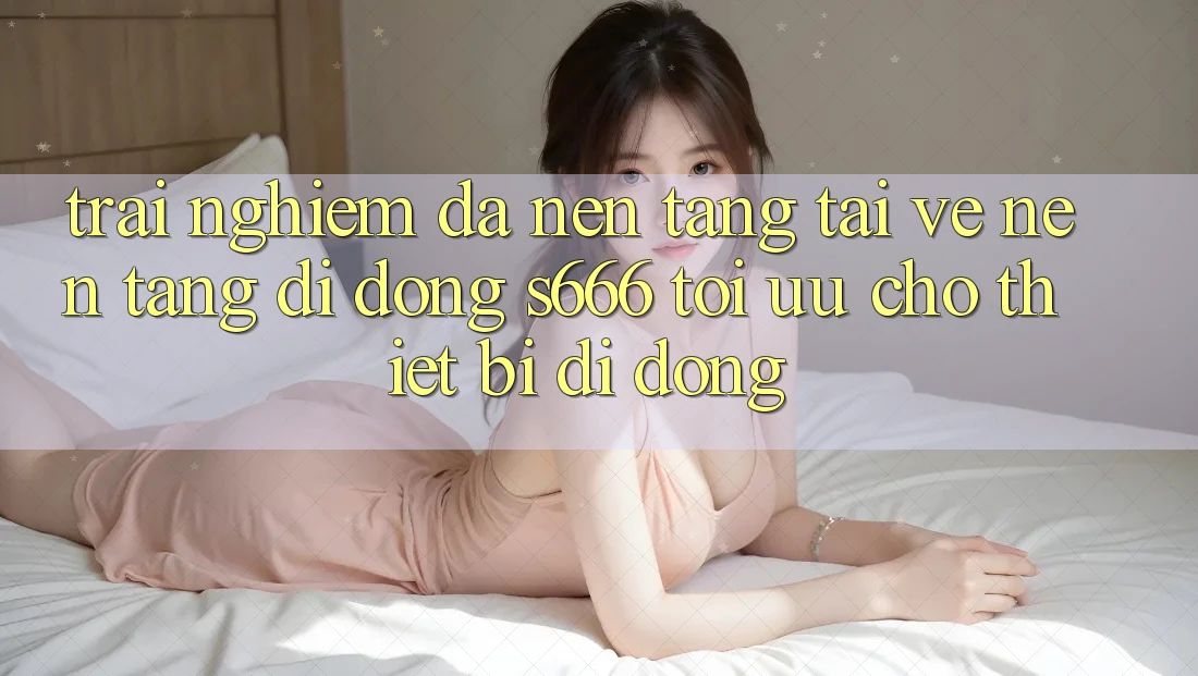 Trải Nghiệm Đa Nền tảng – Tải về Nền tảng di động s666 Tối Ưu Cho Thiết Bị Di Động
