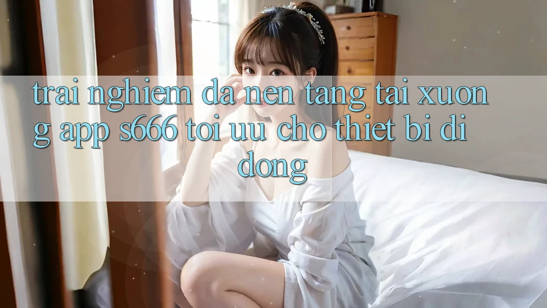 Trải Nghiệm Đa Nền Tảng – Tải xuống App s666 Tối Ưu Cho Thiết Bị Di Động