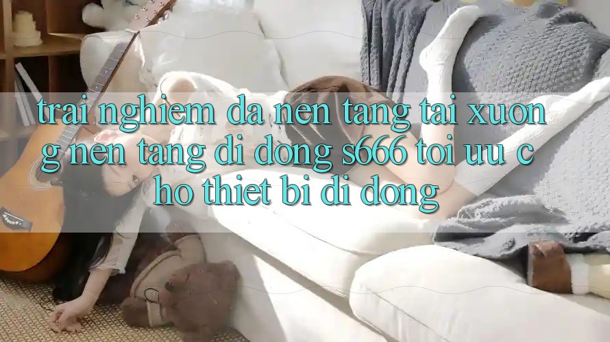 Trải Nghiệm Đa Nền Tảng – Tải xuống Nền tảng di động s666 Tối Ưu Cho Thiết Bị Di Động