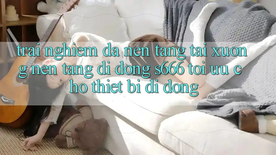 Trải Nghiệm Đa Nền Tảng – Tải xuống Nền tảng di động s666 Tối Ưu Cho Thiết Bị Di Động