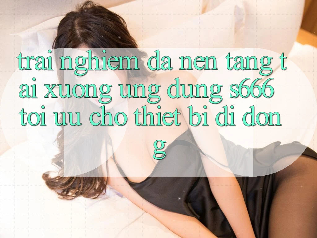 Trải Nghiệm Đa Nền Tảng – Tải xuống Ứng dụng s666 Tối Ưu Cho Thiết Bị Di Động