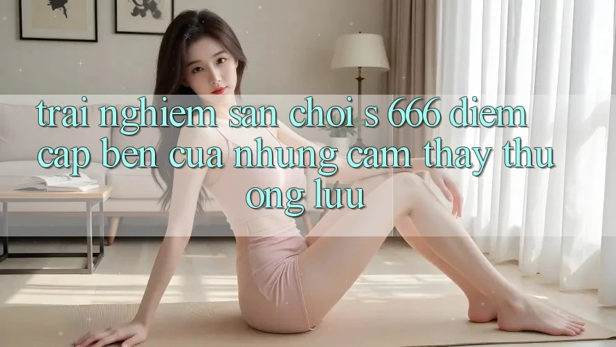 Trải nghiệm Sân Chơi s 666 – Điểm Cập bến Của Những Cảm thấy Thượng Lưu