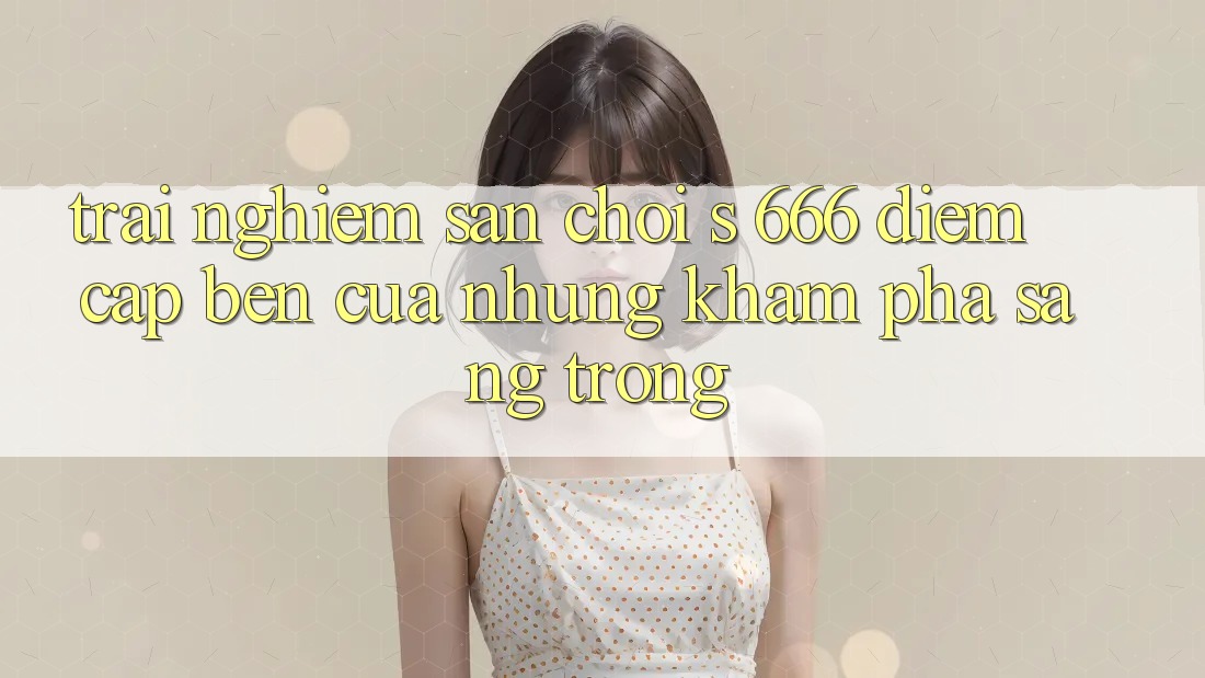 Trải nghiệm Sân Chơi s 666 – Điểm Cập bến Của Những Khám phá Sang trọng