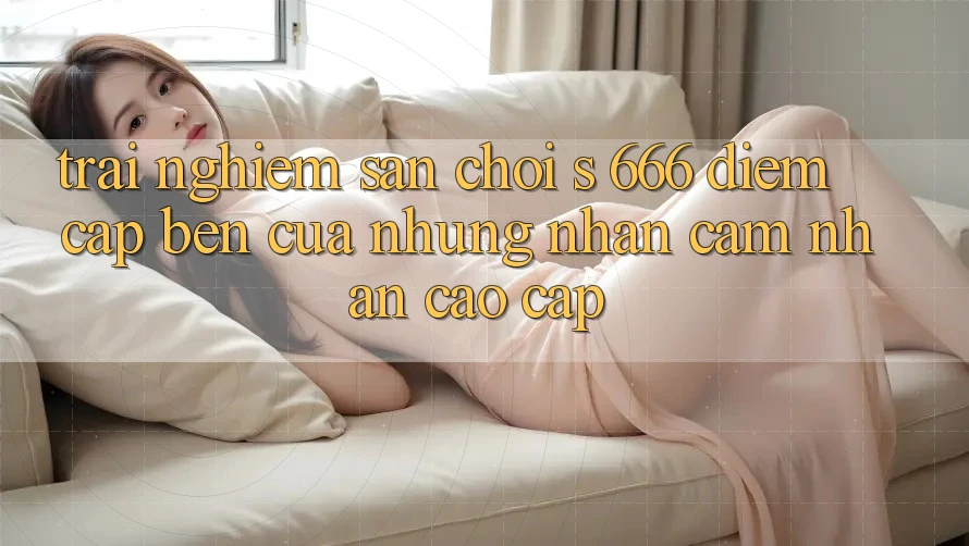 Trải nghiệm Sân Chơi s 666 – Điểm Cập bến Của Những Nhận cảm nhận Cao cấp