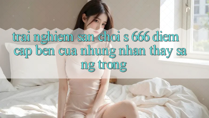 Trải nghiệm Sân Chơi s 666 – Điểm Cập bến Của Những Nhận thấy Sang trọng