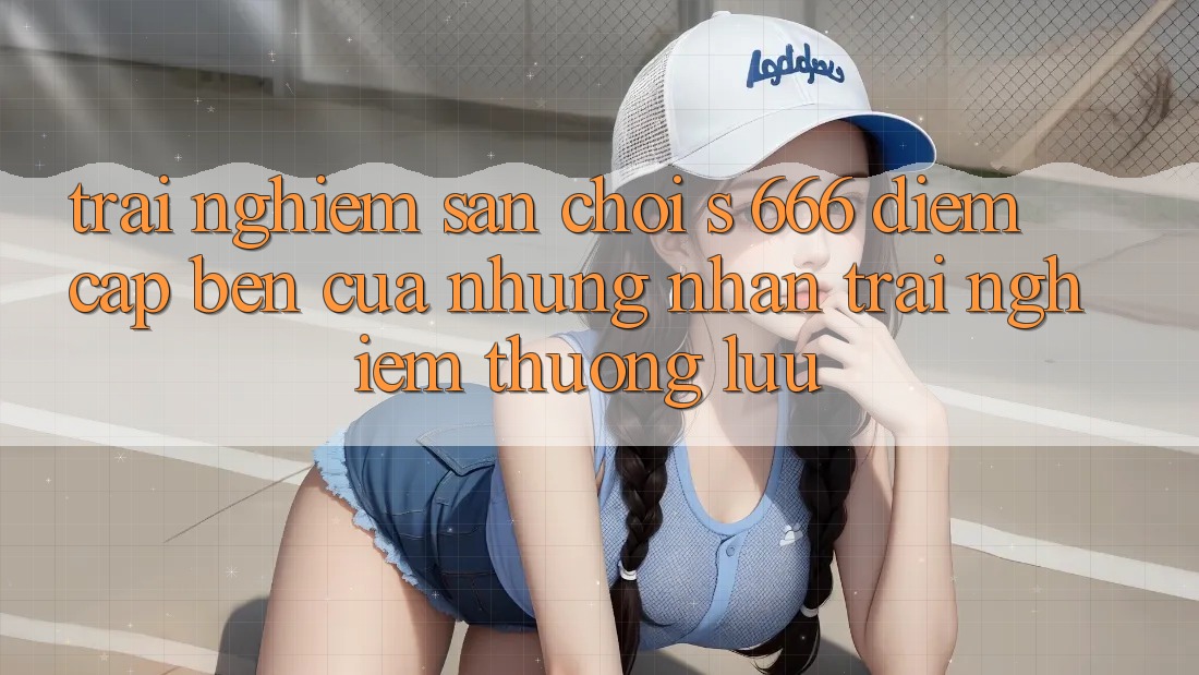 Trải nghiệm Sân Chơi s 666 – Điểm Cập bến Của Những Nhận trải nghiệm Thượng lưu