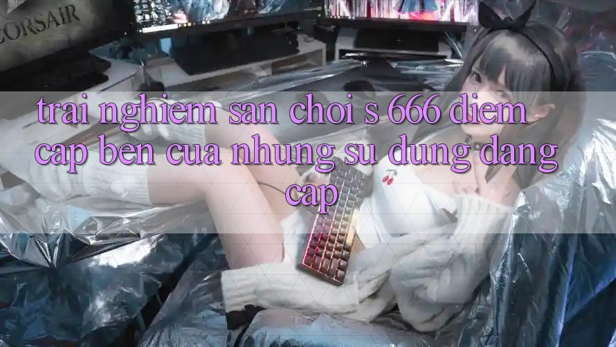 Trải nghiệm Sân Chơi s 666 – Điểm Cập bến Của Những Sử dụng Đẳng cấp