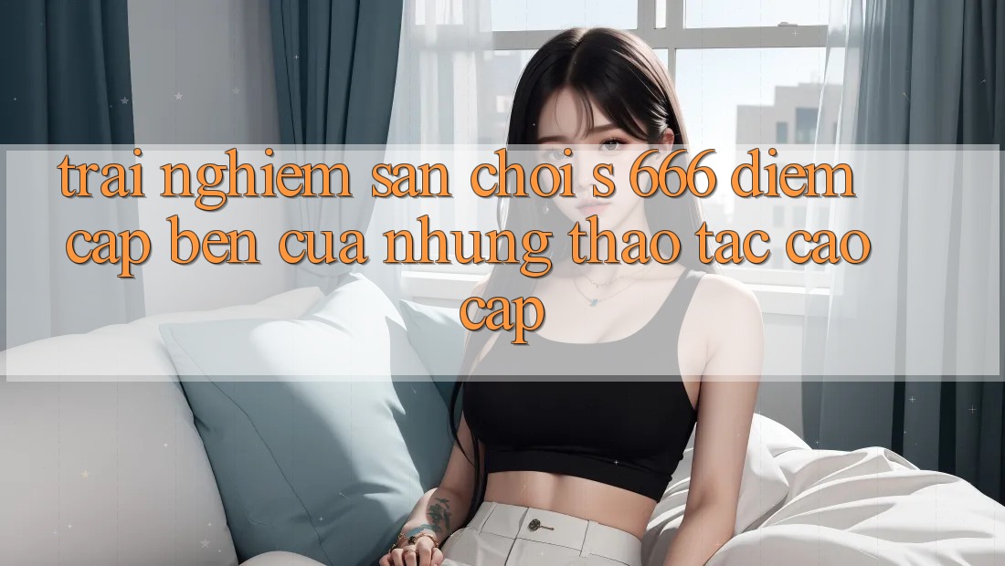 Trải nghiệm Sân Chơi s 666 – Điểm Cập bến Của Những Thao tác Cao cấp